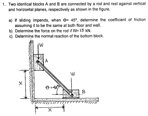 1. Two identical blocks A and B are connected by a rod and rest against vertical
and horizontal planes, respectively as shown in the figure.
a) If sliding impends, when e= 45°, determine the coefficient of friction
assuming it to be the same at both floor and wall.
b) Determine the force on the rod if W= 15 kN.
c) Determine the normal reaction of the bottom block.
8=45
B
