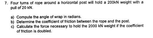 7. Four turns of rope around a horizontal post will hold a 200kN weight with a
pull of 20 kN.
a) Compute the angle of wrap in radians.
b) Determine the coefficient of friction between the rope and the post.
c) Calculate the force necessary to hold the 2000 kN weight if the coefficient
of friction is doubled.
