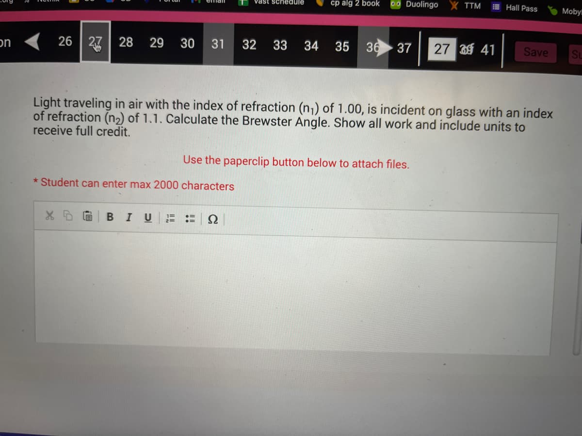 on
26 27 28 29 30 31
X
* Student can enter max 2000 characters
B I U 2=
vast schedule
32
Ω
cp alg 2 book
0.0 Duolingo
Light traveling in air with the index of refraction (n₁) of 1.00, is incident on glass with an index
of refraction (n₂) of 1.1. Calculate the Brewster Angle. Show all work and include units to
receive full credit.
Use the paperclip button below to attach files.
TTM
33 34 35 36 37 27 39 41
Hall Pass
Save
Moby
Su