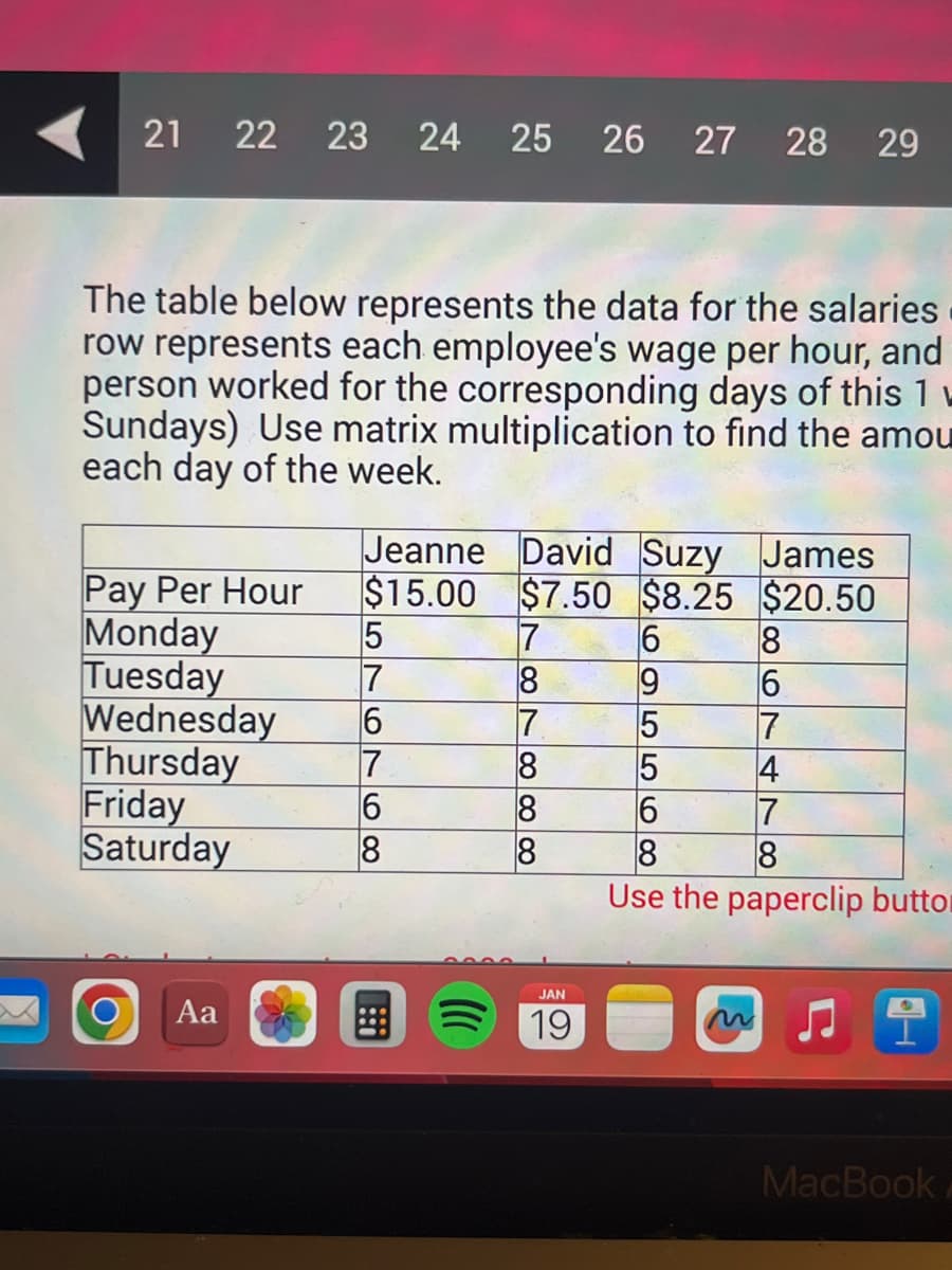 21 22 23 24 25 26 27 28 29
The table below represents the data for the salaries
row represents each employee's wage per hour, and
person worked for the corresponding days of this 1
Sundays) Use matrix multiplication to find the amou
each day of the week.
Jeanne David Suzy James
$15.00 $7.50 $8.25
$20.50
Pay Per Hour
Monday
5
7
Tuesday
Wednesday 6
Thursday
Friday
Saturday
7
6
8
Aa
7
8
7888
JAN
19
6
9
556
8
6
7
4
7
8
8
Use the paperclip buttor
MacBook