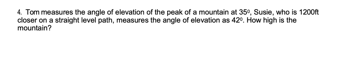 4. Tom measures the angle of elevation of the peak of a mountain at 35º, Susie, who is 1200ft
closer on a straight level path, measures the angle of elevation as 42°. How high is the
mountain?