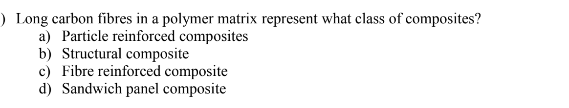 ) Long carbon fibres in a polymer matrix represent what class of composites?
a) Particle reinforced composites
b) Structural composite
c) Fibre reinforced composite
d) Sandwich panel composite
