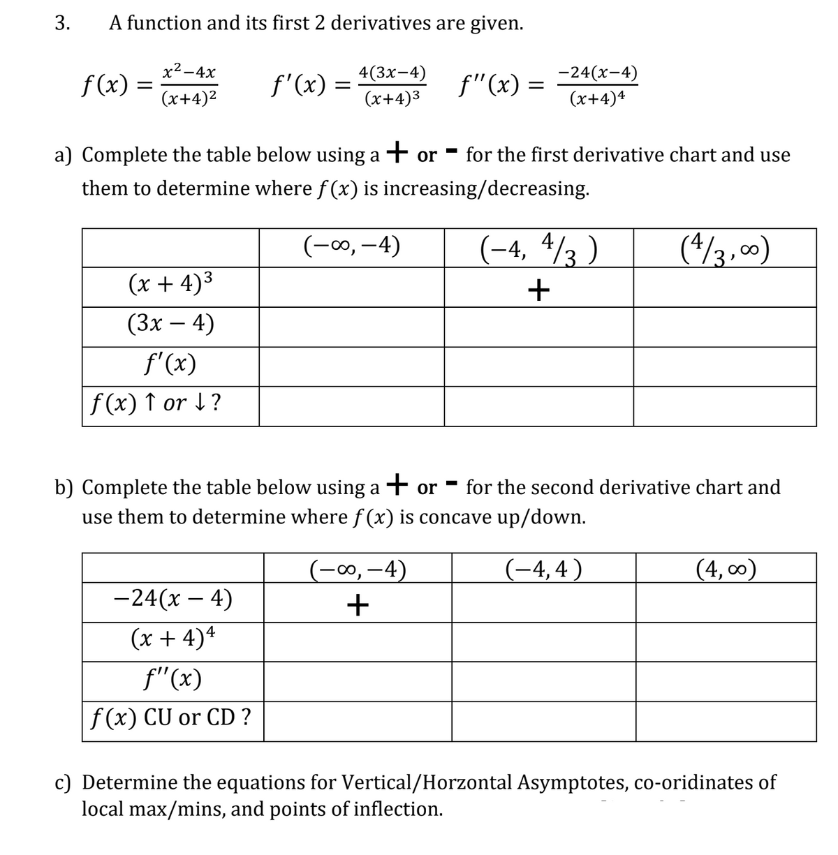 3.
A function and its first 2 derivatives are given.
x² - 4x
(x+4)²
f(x)=
(x + 4)³
(3x - 4)
f'(x)
f(x) ↑ or ↓?
ƒ'(x) =
=
-24(x-4)
(x + 4) 4
f"(x)
f(x) CU or CD ?
4(3x-4)
(x+4)³
a) Complete the table below using a + or
them to determine where f(x) is increasing/decreasing.
(-∞, -4)
f"(x) = -²4(x-4)
(x+4)4
(-∞, —4)
+
- for the first derivative chart and use
(-4, 4/3)
+
b) Complete the table below using a + or for the second derivative chart and
use them to determine where f(x) is concave up/down.
(-4,4)
(4/3,00)
(4,00)
c) Determine the equations for Vertical/Horzontal Asymptotes, co-oridinates of
local max/mins, and points of inflection.