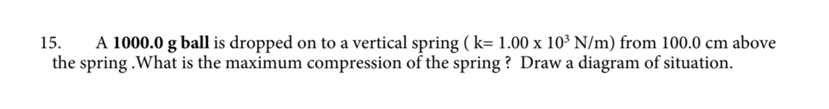 15. A 1000.0 g ball is dropped on to a vertical spring ( k= 1.00 x 10³ N/m) from 100.0 cm above
the spring.What is the maximum compression of the spring? Draw a diagram of situation.