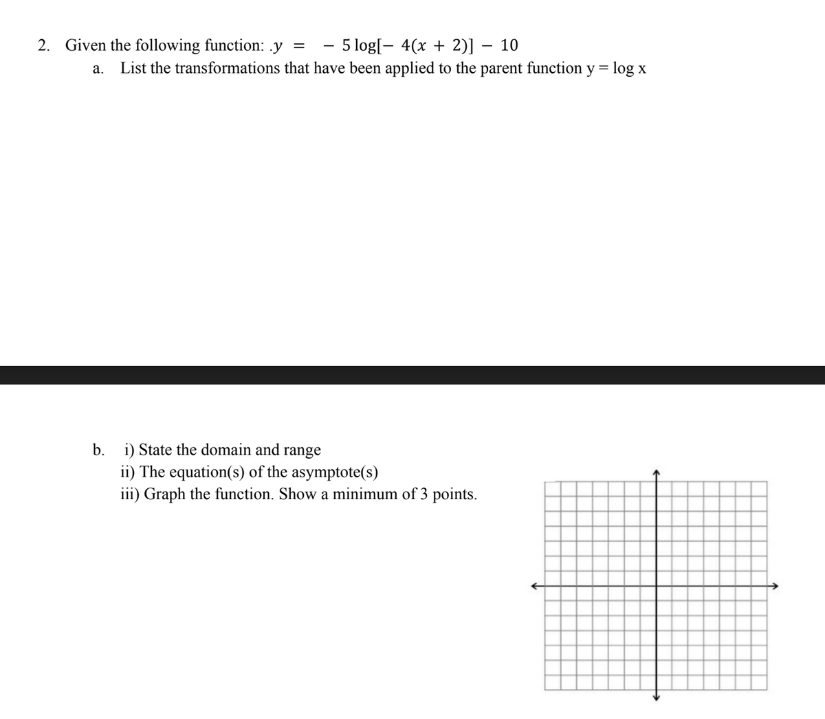 2. Given the following function: .y
a.
b.
=
5 log[ 4(x + 2)] 10
List the transformations that have been applied to the parent function y = log x
i) State the domain and range
ii) The equation(s) of the asymptote(s)
iii) Graph the function. Show a minimum of 3 points.