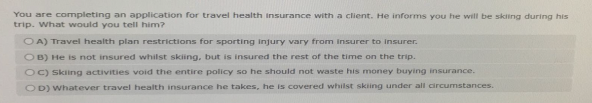 You are completing an application for travel health insurance with a client. He informs you he will be skiing during his
trip. What would you tell him?
OA) Travel health plan restrictions for sporting injury vary from insurer to insurer.
OB) He is not insured whilst skiing, but is insured the rest of the time on the trip.
OC) Skiing activities void the entire policy so he should not waste his money buying insurance.
OD) Whatever travel health insurance he takes, he is covered whilst skiing under all circumstances.