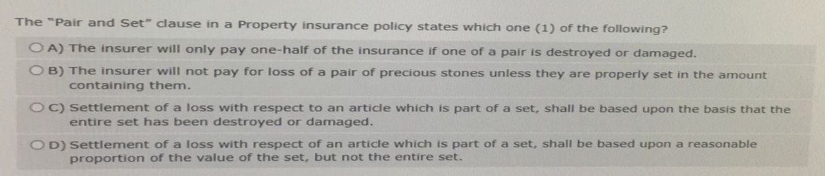 The "Pair and Set" clause in a Property insurance policy states which one (1) of the following?
OA) The insurer will only pay one-half of the insurance if one of a pair is destroyed or damaged.
OB) The insurer will not pay for loss of a pair of precious stones unless they are properly set in the amount
containing them.
OC) Settlement of a loss with respect to an article which is part of a set, shall be based upon the basis that the
entire set has been destroyed or damaged.
OD) Settlement of a loss with respect of an article which is part of a set, shall be based upon a reasonable
proportion of the value of the set, but not the entire set.