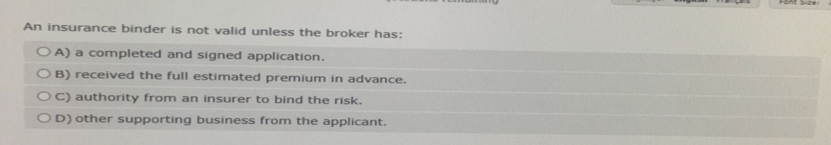 An insurance binder is not valid unless the broker has:
OA) a completed and signed application.
O B) received the full estimated premium in advance.
OC) authority from an insurer to bind the risk.
OD) other supporting business from the applicant.
Font Size: