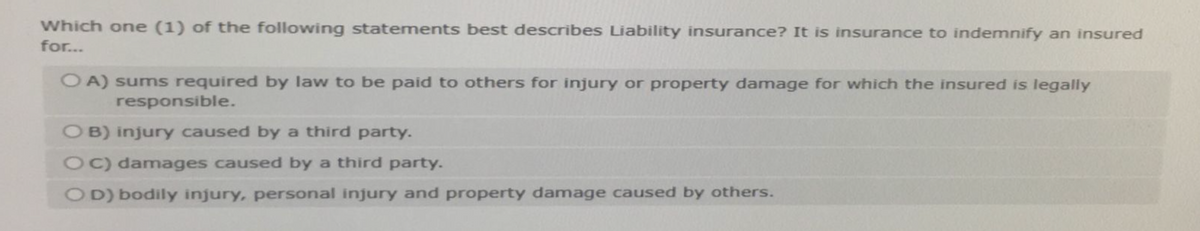 Which one (1) of the following statements best describes Liability insurance? It is insurance to indemnify an insured
for...
OA) sums required by law to be paid to others for injury or property damage for which the insured is legally
responsible.
OB) injury caused by a third party.
OC) damages caused by a third party.
OD) bodily injury, personal injury and property damage caused by others.