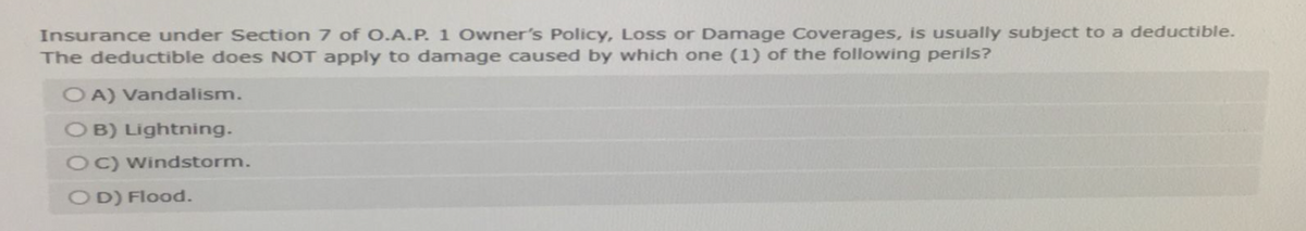 Insurance under Section 7 of O.A.P. 1 Owner's Policy, Loss or Damage Coverages, is usually subject to a deductible.
The deductible does NOT apply to damage caused by which one (1) of the following perils?
OA) Vandalism.
OB) Lightning.
OC) Windstorm.
OD) Flood.