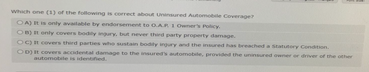 Which one (1) of the following is correct about Uninsured Automobile Coverage?
OA) It is only available by endorsement to O.A.P. 1 Owner's Policy.
OB) It only covers bodily injury, but never third party property damage.
OC) It covers third parties who sustain bodily injury and the insured has breached a Statutory Condition.
OD) It covers accidental damage to the insured's automobile, provided the uninsured owner or driver of the other
automobile is identified.