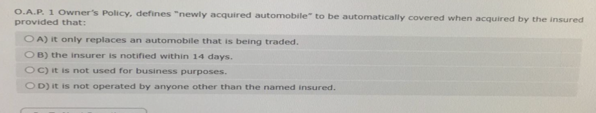 O.A.P. 1 Owner's Policy, defines "newly acquired automobile" to be automatically covered when acquired by the insured
provided that:
OA) it only replaces an automobile that is being traded.
OB) the insurer is notified within 14 days.
OC) it is not used for business purposes.
OD) it is not operated by anyone other than the named insured.