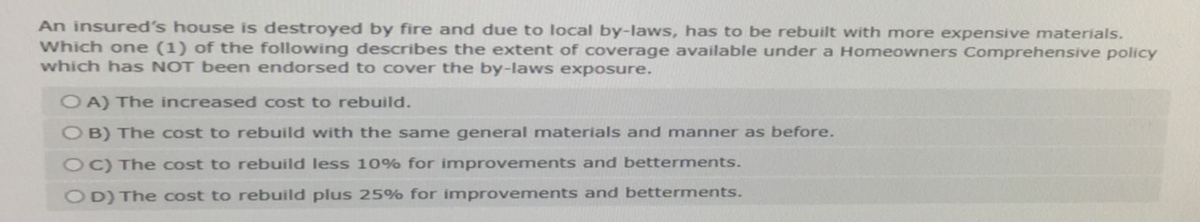 An insured's house is destroyed by fire and due to local by-laws, has to be rebuilt with more expensive materials.
Which one (1) of the following describes the extent of coverage available under a Homeowners Comprehensive policy
which has NOT been endorsed to cover the by-laws exposure.
OA) The increased cost to rebuild.
OB) The cost to rebuild with the same general materials and manner as before.
OC) The cost to rebuild less 10% for improvements and betterments.
OD) The cost to rebuild plus 25% for improvements and betterments.