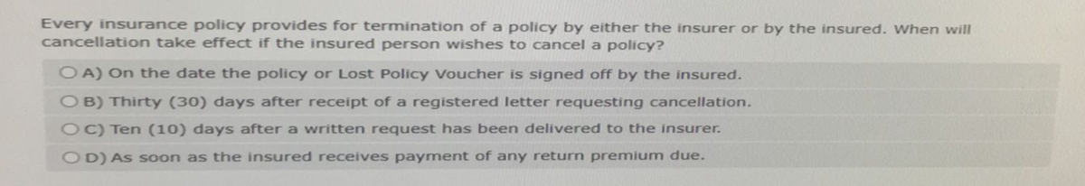 Every insurance policy provides for termination of a policy by either the insurer or by the insured. When will
cancellation take effect if the insured person wishes to cancel a policy?
OA) On the date the policy or Lost Policy Voucher is signed off by the insured.
O B) Thirty (30) days after receipt of a registered letter requesting cancellation.
C) Ten (10) days after a written request has been delivered to the insurer.
OD) As soon as the insured receives payment of any return premium due.