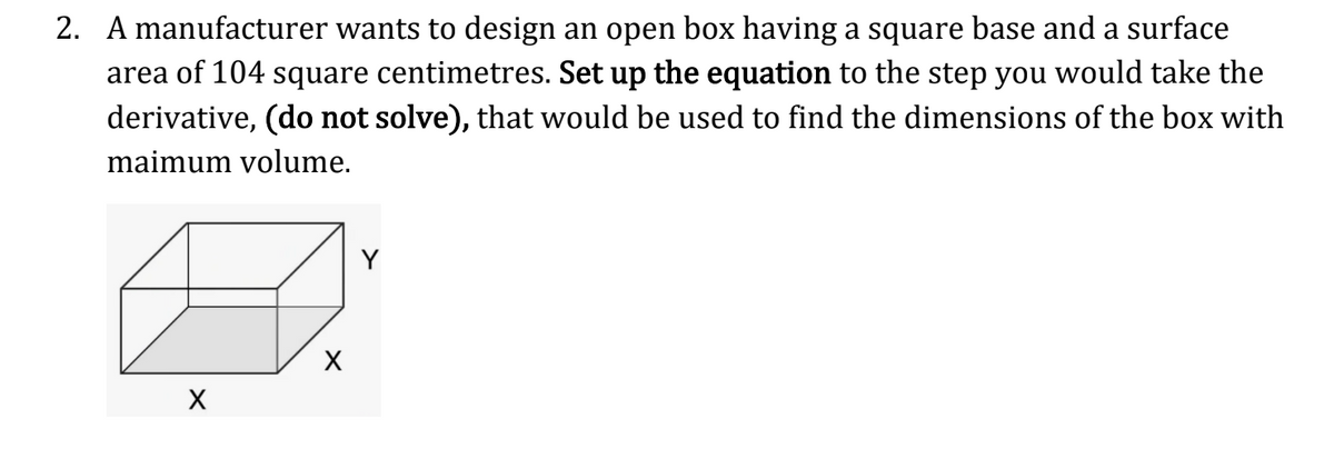 2. A manufacturer wants to design an open box having a square base and a surface
area of 104 square centimetres. Set up the equation to the step you would take the
derivative, (do not solve), that would be used to find the dimensions of the box with
maimum volume.
X
X
Y