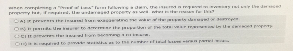 When completing a "Proof of Loss" form following a claim, the insured is required to inventory not only the damaged
property but, if required, the undamaged property as well. What is the reason for this?
O A) It prevents the insured from exaggerating the value of the property damaged or destroyed.
OB) It permits the insurer to determine the proportion of the total value represented by the damaged property.
OC) It prevents the insured from becoming a co-insurer.
OD) It is required to provide statistics as to the number of total losses versus partial losses.