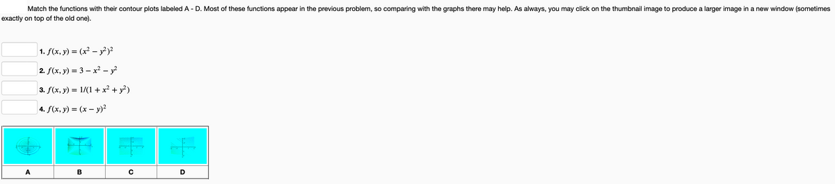 Match the functions with their contour plots labeled A - D. Most of these functions appear in the previous problem, so comparing with the graphs there may help. As always, you may click on the thumbnail image to produce a larger image in a new window (sometimes
exactly on top of the old one).
A
1. f(x, y) = (x² - y²)²
2. f(x, y) = 3x² - 1²
3. f(x, y) = 1/(1+x² + y²)
4. f(x, y) = (x - y)²
B