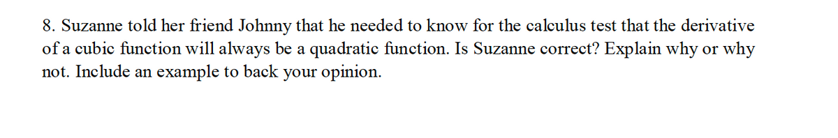 8. Suzanne told her friend Johnny that he needed to know for the calculus test that the derivative
of a cubic function will always be a quadratic function. Is Suzanne correct? Explain why or why
not. Include an example to back your opinion.