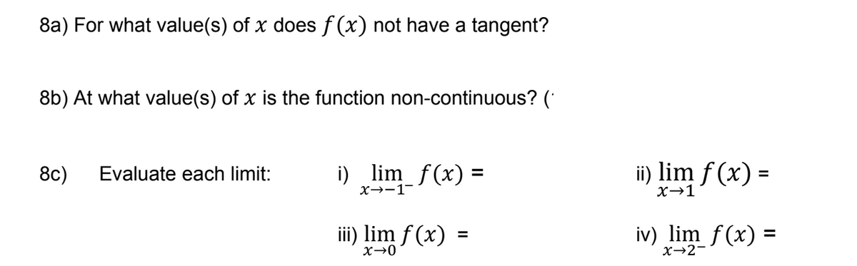 8a) For what value(s) of x does f(x) not have a tangent?
8b) At what value(s) of x is the function non-continuous? (
8c) Evaluate each limit:
¡)_lim_ƒ(x) =
x→−1¯
iii) lim f(x)
X→0
=
ii) lim f(x) =
x→1
iv) lim f(x) =
X→2-