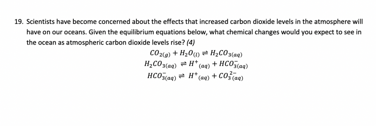 19. Scientists have become concerned about the effects that increased carbon dioxide levels in the atmosphere will
have on our oceans. Given the equilibrium equations below, what chemical changes would you expect to see in
the ocean as atmospheric carbon dioxide levels rise? (4)
CO2(g) + H2O(1) = H2CO3(aq)
H2CO3(aq) = H+ + HCO3(aq)
(aq)
HCO3(aq) = H+ (aq)
+ CO2 (aq)