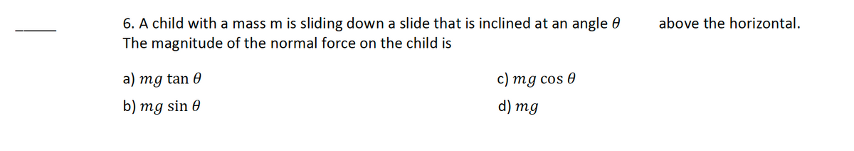 6. A child with a mass m is sliding down a slide that is inclined at an angle
The magnitude of the normal force on the child is
a) mg tan 0
c) mg cos Ꮎ
d) mg
b) mg sin 0
above the horizontal.