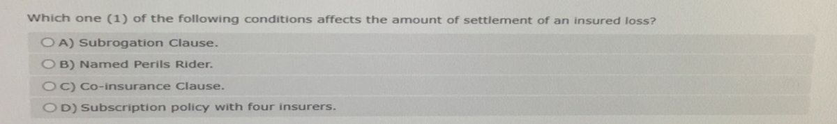 Which one (1) of the following conditions affects the amount of settlement of an insured loss?
OA) Subrogation Clause.
B) Named Perils Rider.
OC) Co-insurance Clause.
OD) Subscription policy with four insurers.