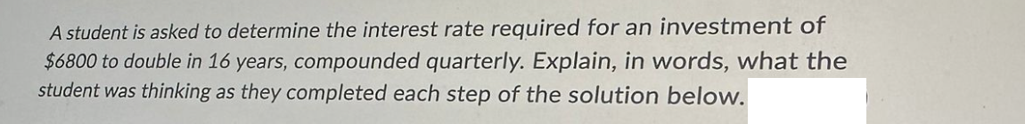 A student is asked to determine the interest rate required for an investment of
$6800 to double in 16 years, compounded quarterly. Explain, in words, what the
student was thinking as they completed each step of the solution below.