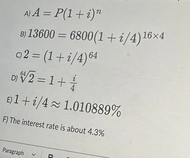 A) A = P(1+i)n
B) 13600 = 6800(1+i/4)¹6×4
c)2 = (1+i/4) 64
64
D)/2 = 1 +
E) 1+i/4≈ 1.010889%
F) The interest rate is about 4.3%
Paragraph
i