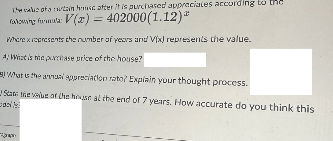 The value of a certain house after it is purchased appreciates according to the
X
following formula: V(x) = 402000(1.12)
Where x represents the number of years and V(x) represents the value.
A) What is the purchase price of the house?
B) What is the annual appreciation rate? Explain your thought process.
State the value of the house at the end of 7 years. How accurate do you think this
odel is:
agraph