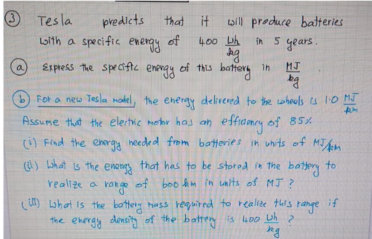 O
Lwith a specific energy
Tes la
predicts
will produce batteries
in 5 years.
that
of
400 Wh
Express the speciftc
of this battery in
a
MJ
energy
b) For a new Tesla model, the energy delivered to the wheels is 1:0 MJ
kh
Assume that the elertric motor has an effidency of 85%
(i) Find the eheray heeded from batteries in uhits of MJn
(l) what is the eneray that has to be stored in the battery to
realize a
range of boo hm in units of MJ ?
() what is the battery mass required to realize this
range
if
the ehergy density of the battere is 400 Wh
?
kg
it
