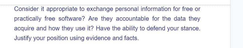 Consider it appropriate to exchange personal information for free or
practically free software? Are they accountable for the data they
acquire and how they use it? Have the ability to defend your stance.
Justify your position using evidence and facts.