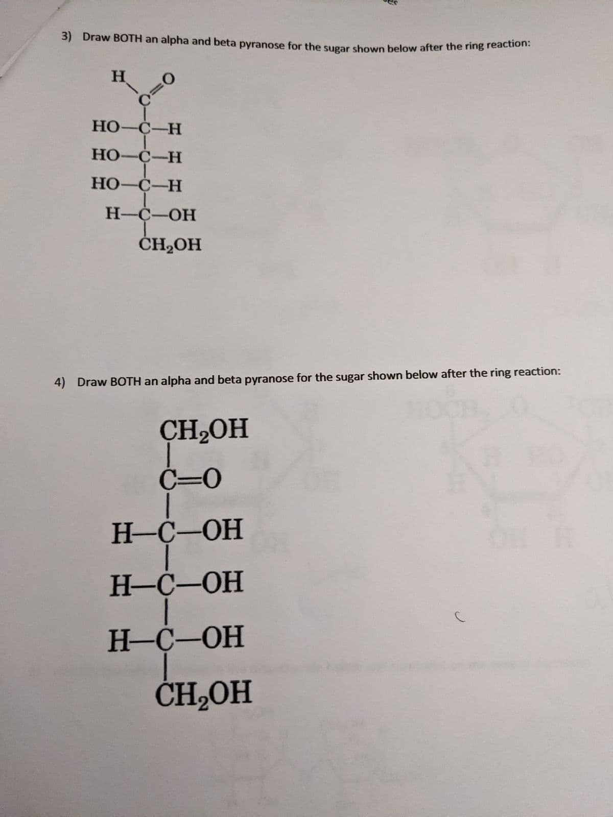 3) Draw BOTH an alpha and beta pyranose for the sugar shown below after the ring reacton.
H.
%3D
НО-С—Н
HO-C-H
НО -С—Н
Н-С—ОН
ČH2OH
4) Draw BOTH an alpha and beta pyranose for the sugar shown below after the ring reaction:
CH2OH
C=0
Н-С-ОН
H-Ċ-OH
Н-С-ОН
ČH-OH
