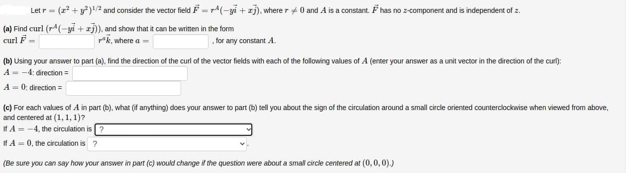 Let r = (x? + y?)!/2 and consider the vector field F = rA(-yi + xj), where r + 0 and A is a constant. F has no z-component and is independent of z.
(a) Find curl (rA(-yi + xj)), and show that it can be written in the form
curl F =
pak, where a =
for any constant A.
(b) Using your answer to part (a), find the direction of the curl of the vector fields with each of the following values of A (enter your answer as a unit vector in the direction of the curl):
A = -4: direction =
A = 0; direction =
(c) For each values of A in part (b), what (if anything) does your answer to part (b) tell you about the sign of the circulation around a small circle oriented counterclockwise when viewed from above,
and centered at (1, 1, 1)?
If A = -4, the circulation is ?
If A = 0, the circulation is ?
