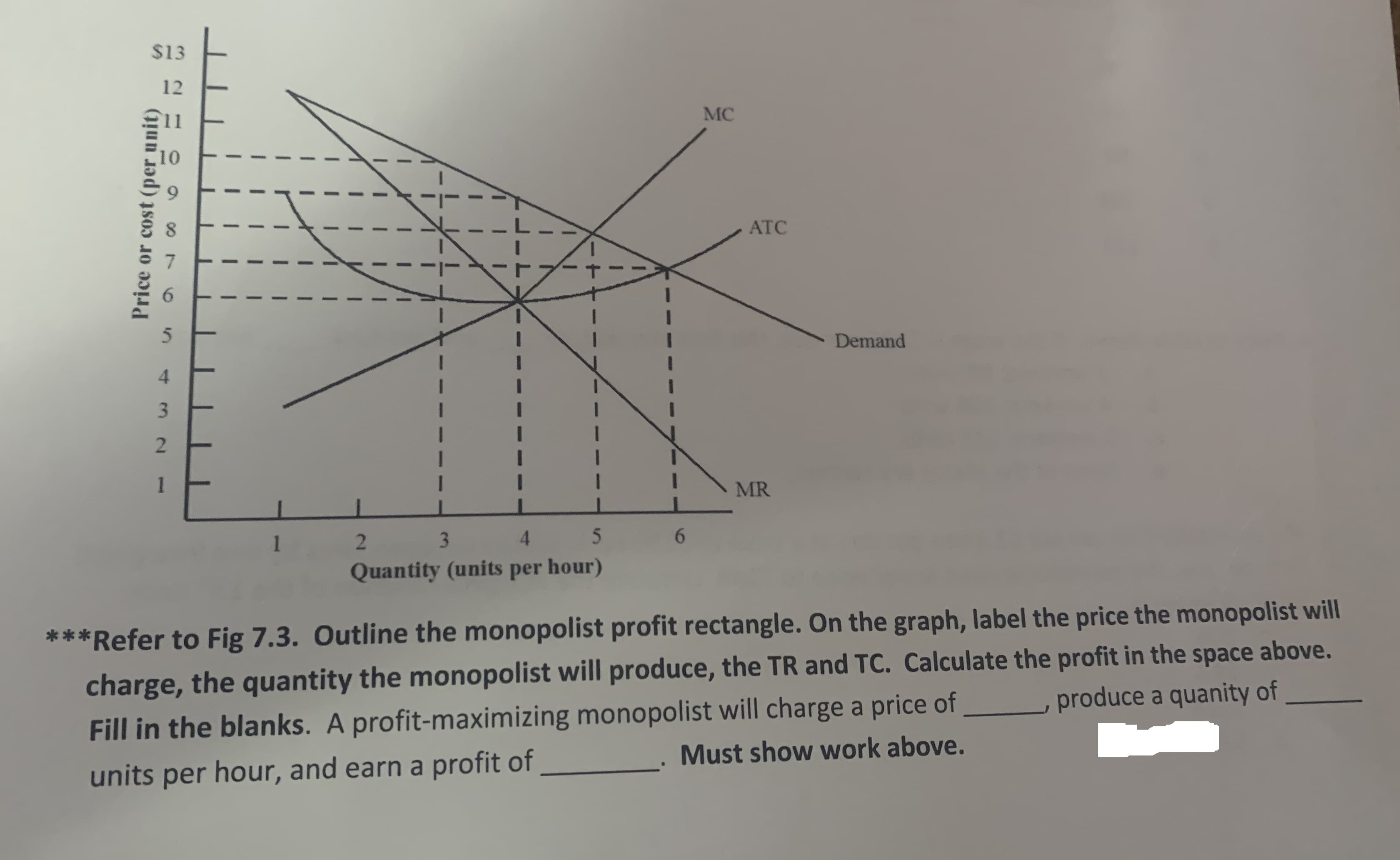 $13
12
MC
10
ATC
Demand
4.
3.
MR
1
3.
4.
6.
Quantity (units per hour)
***Refer to Fig 7.3. Outline the monopolist profit rectangle. On the graph, label the price the monopolist will
charge, the quantity the monopolist will produce, the TR and TC. Calculate the profit in the space above.
produce a quanity of
Fill in the blanks. A profit-maximizing monopolist will charge a price of
Must show work above.
units per hour, and earn a profit of
Price or cost (per unit)
1.
