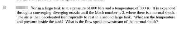 Air in a large tank is at a pressure of 800 kPa and a temperature of 300 K. It is expanded
through a converging diverging nozzle until the Mach number is 3, where there is a normal shock.
The air is then decelerated isentropically to rest in a second large tank. What are the temperature
and pressure inside the tank? What is the flow speed downstream of the normal shock?
