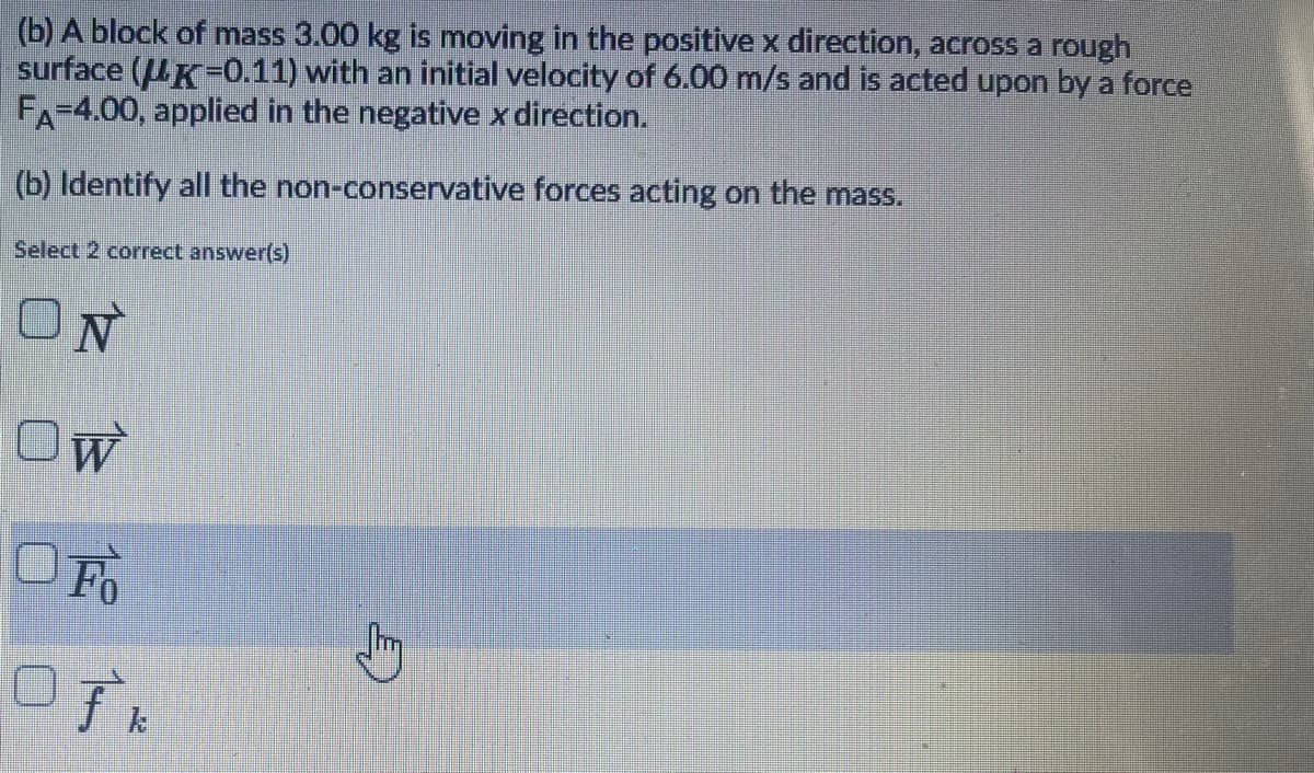 (b) A block of mass 3.00 kg is moving in the positive x direction, across a rough
surface (UK-0.11) with an initial velocity of 6.00 m/s and is acted upon by a force
FA-4.00, applied in the negative x direction.
(b) Identify all the non-conservative forces acting on the mass.
Select 2 correct answer(s)
OW
