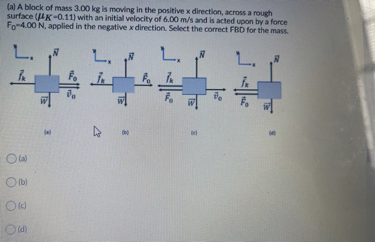 (a) A block of mass 3.00 kg is moving in the positive x direction, across a rough
surface (K=0.11) with an initial velocity of 6.00 m/s and is acted upon by a force
Fo-4.00 N, applied in the negative x direction. Select the correct FBD for the mass.
Fo
Fo
(a)
(b)
(c)
(d)
(a)
O (b)
O (c)
O (d)
