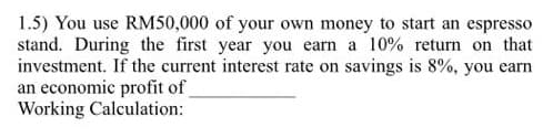 1.5) You use RM50,000 of your own money to start an espresso
stand. During the first year you earn a 10% return on that
investment. If the current interest rate on savings is 8%, you earn
an economic profit of
Working Calculation:
