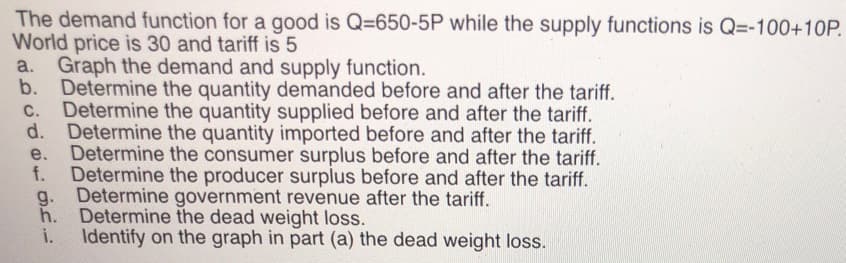 The demand function for a good is Q=650-5P while the supply functions is Q=-100+10P.
World price is 30 and tariff is 5
a. Graph the demand and supply function.
b.
Determine the quantity demanded before and after the tariff.
C. Determine the quantity supplied before and after the tariff.
d.
Determine the quantity imported before and after the tariff.
e. Determine the consumer surplus before and after the tariff.
f. Determine the producer surplus before and after the tariff.
g. Determine government revenue after the tariff.
h. Determine the dead weight loss.
i.
Identify on the graph in part (a) the dead weight loss.
