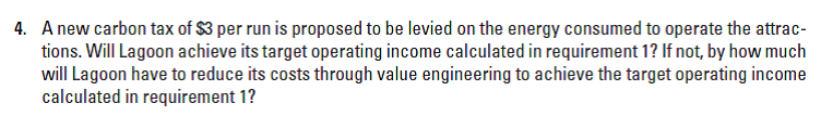 4. A new carbon tax of $3 per run is proposed to be levied on the energy consumed to operate the attrac-
tions. Will Lagoon achieve its target operating income calculated in requirement 1? If not, by how much
will Lagoon have to reduce its costs through value engineering to achieve the target operating income
calculated in requirement 1?
