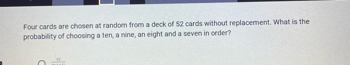 Four cards are chosen at random from a deck of 52 cards without replacement. What is the
probability of choosing a ten, a nine, an eight and a seven in order?
32
