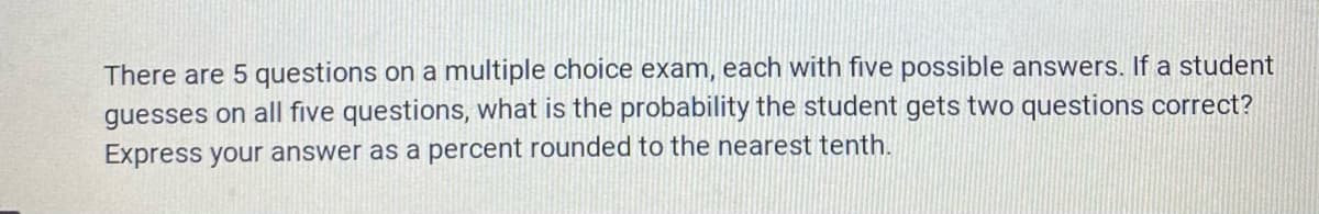 There are 5 questions on a multiple choice exam, each with five possible answers. If a student
guesses on all five questions, what is the probability the student gets two questions correct?
Express your answer as a percent rounded to the nearest tenth.
