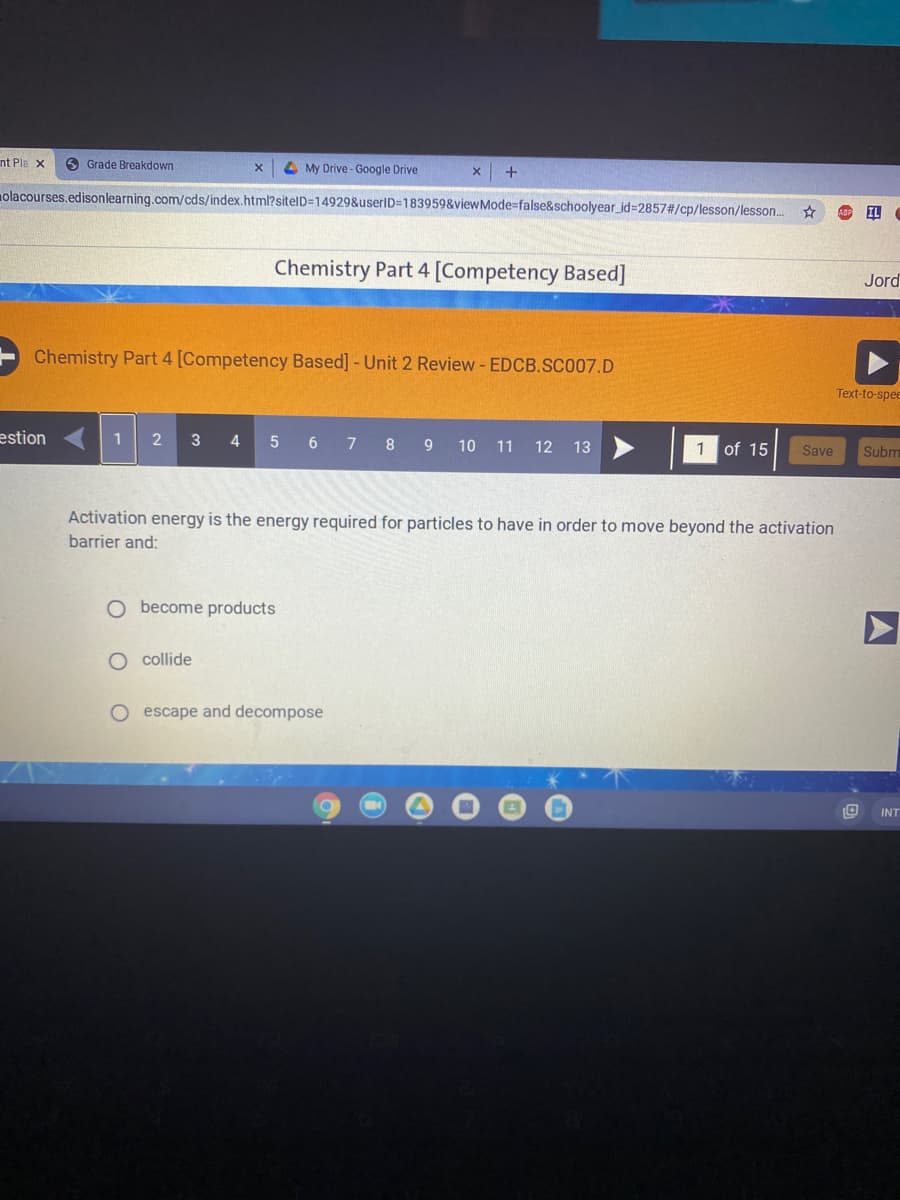 nt Pla x
O Grade Breakdown
4 My Drive - Google Drive
olacourses.edisonlearning.com/cds/index.html?sitelD=14929&userID=183959&viewMode=false&schoolyear_id=2857#/cp/lesson/lesson.
AB IL
Chemistry Part 4 [Competency Based]
Jord
Chemistry Part 4 [Competency Based] -Unit 2 Review- EDCB.SCO07.D
Text-to-spee
estion
1
3
4
5
8 9 10 11 12 13
7
of 15
Save
Subm
Activation energy is the energy required for particles to have in order to move beyond the activation
barrier and:
O become products
O collide
O escape and decompose
INT
