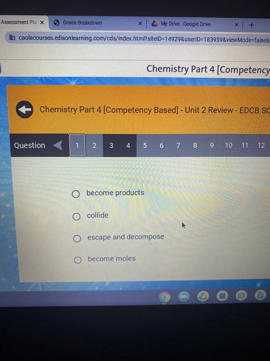 Assessment Pla X
S Grade Breakdown
4My Drive-Google Drive
a caolacourses.edisonlearning.com/cds/index.html?sitelD=D14929&userID=183959&viewMode%=false&
Chemistry Part 4 [Competency
Chemistry Part 4 [Competency Based] - Unit 2 Review - EDCB.SC
Question
1 2
3
4 5 6 7 8 9 10 11 12
O become products
O collide
escape and decompose
become moles
