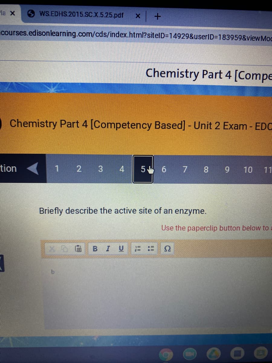 la X
WS.EDHS.2015.SC.X.5.25.pdf
courses.edisonlearning.com/cds/index.html?sitelD=14929&userID=183959&viewMoc
Chemistry Part 4 [Compe
Chemistry Part 4 [Competency Based] - Unit 2 Exam - EDC
tion
2 3 4
5 6 7 8 9
10
11
Briefly describe the active site of an enzyme.
Use the paperclip button below to
U
1=
