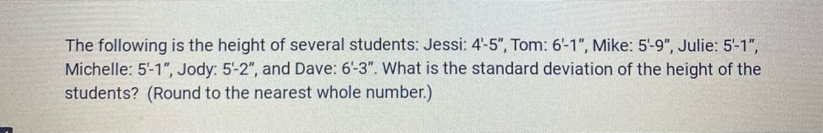 The following is the height of several students: Jessi: 4'-5", Tom: 6'-1", Mike: 5-9", Julie: 5-1",
Michelle: 5-1", Jody: 5-2", and Dave: 6-3". What is the standard deviation of the height of the
students? (Round to the nearest whole number.)
