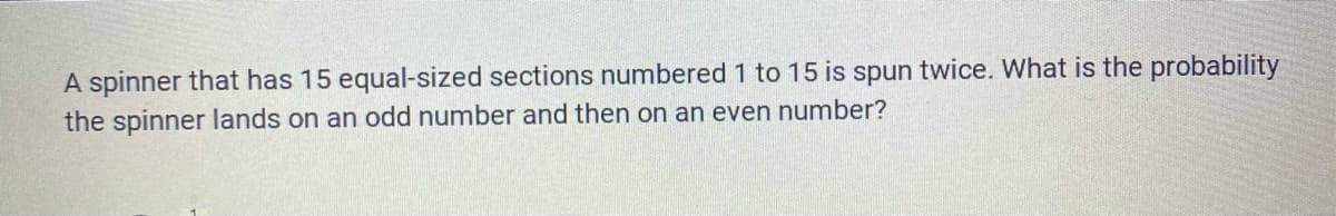 A spinner that has 15 equal-sized sections numbered 1 to 15 is spun twice. What is the probability
the spinner lands on an odd number and then on an even number?
