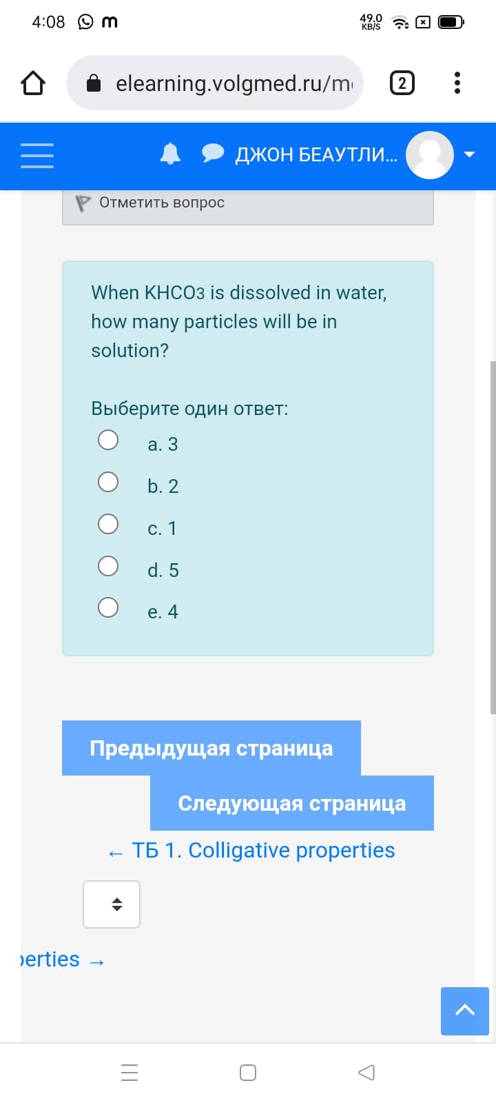 4:08 O m
49.0
KB/S
i elearning.volgmed.ru/m
ДЖОН БЕАУТЛИ..
Отметить вопрос
When KHCO3 is dissolved in water,
how many particles will be in
solution?
Выберите один ответ:
а. 3
b. 2
С. 1
d. 5
e. 4
Предыдущая страница
Следующая страница
TÁ 1. Colligative properties
erties -
