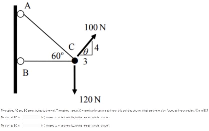 А
100 N
|4
60°
3
120 N
Two cables AC and BC are attached to the wall. The cables meet at C where two forces are acting on this point as shown. What are the tension forces acting on cables AC and BC?
Tension at AC is
N(no need to write the units, to the nearest whole number).
Tension at BC is
N (no need to write the units, to the nearest whole number).
