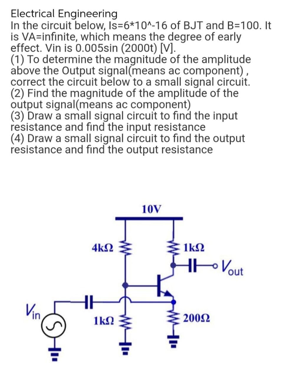 Electrical Engineering
In the circuit below, Is=6*10^-16 of BJT and B=100. It
is VA=infinite, which means the degree of early
effect. Vin is 0.005sin (2000t) [V].
(1) To determine the magnitude of the amplitude
above the Output signal(means ac component)
correct the circuit below to a small signal circuit.
(2) Find the magnitude of the amplitude of the
output signal(means ac component)
(3) Draw a small signal circuit to find the input
resistance and find the input resistance
(4) Draw a small signal circuit to find the output
resistance and find the output resistance
10V
4kN
1kN
HoVout
Vin,
1kN
2002
